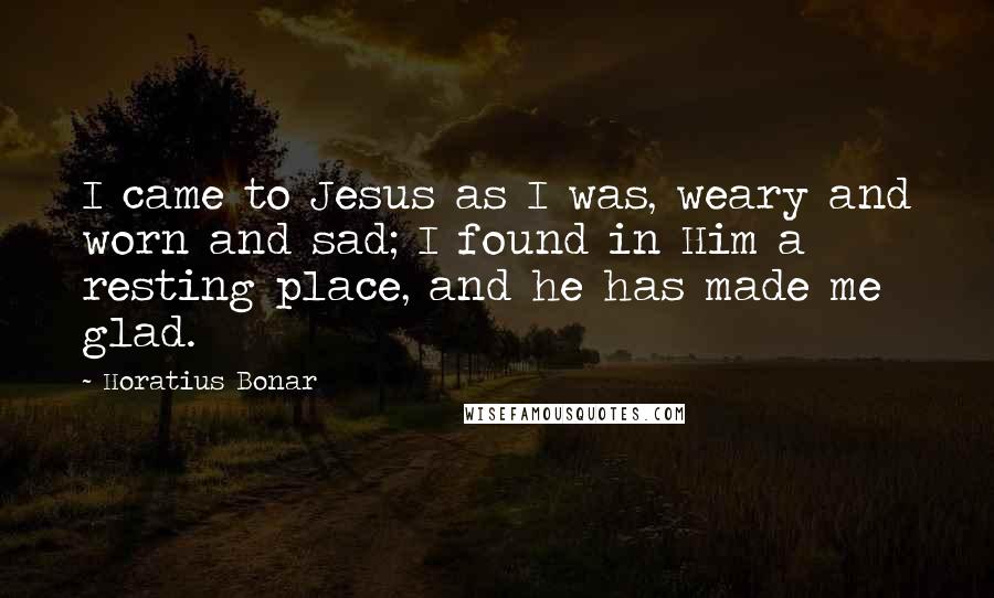 Horatius Bonar Quotes: I came to Jesus as I was, weary and worn and sad; I found in Him a resting place, and he has made me glad.