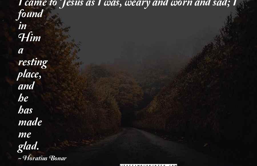 Horatius Bonar Quotes: I came to Jesus as I was, weary and worn and sad; I found in Him a resting place, and he has made me glad.