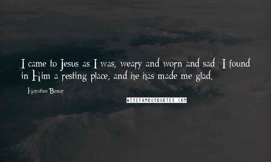 Horatius Bonar Quotes: I came to Jesus as I was, weary and worn and sad; I found in Him a resting place, and he has made me glad.