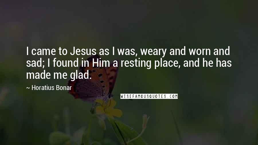 Horatius Bonar Quotes: I came to Jesus as I was, weary and worn and sad; I found in Him a resting place, and he has made me glad.