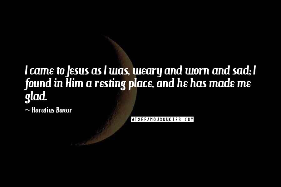 Horatius Bonar Quotes: I came to Jesus as I was, weary and worn and sad; I found in Him a resting place, and he has made me glad.