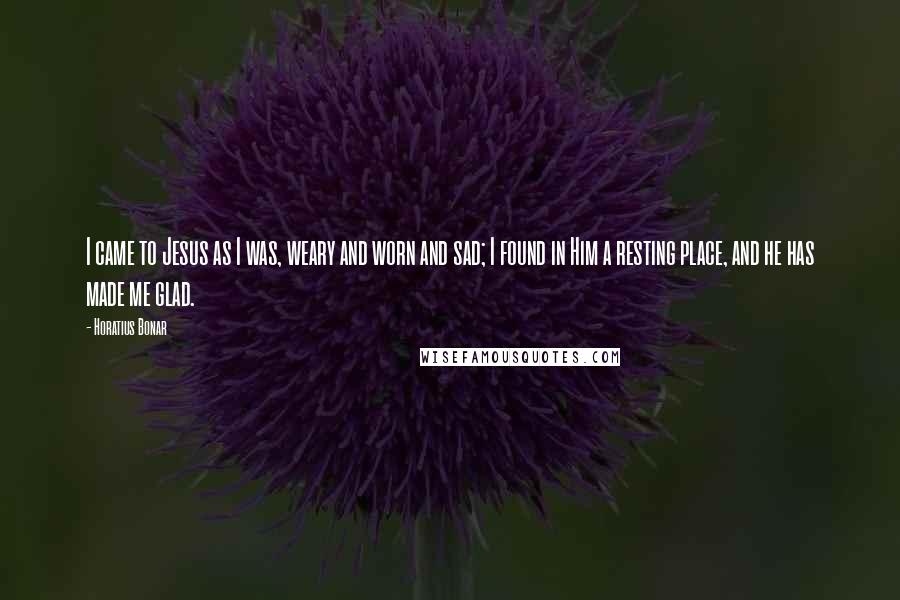 Horatius Bonar Quotes: I came to Jesus as I was, weary and worn and sad; I found in Him a resting place, and he has made me glad.