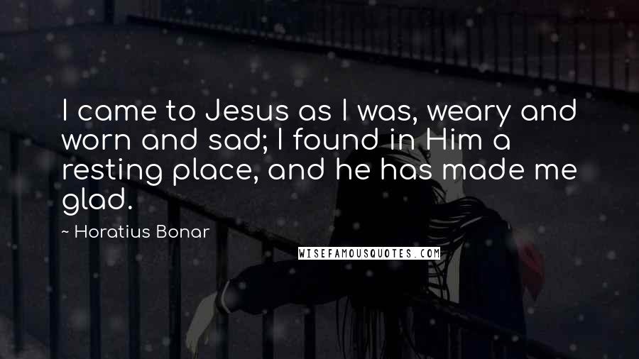 Horatius Bonar Quotes: I came to Jesus as I was, weary and worn and sad; I found in Him a resting place, and he has made me glad.