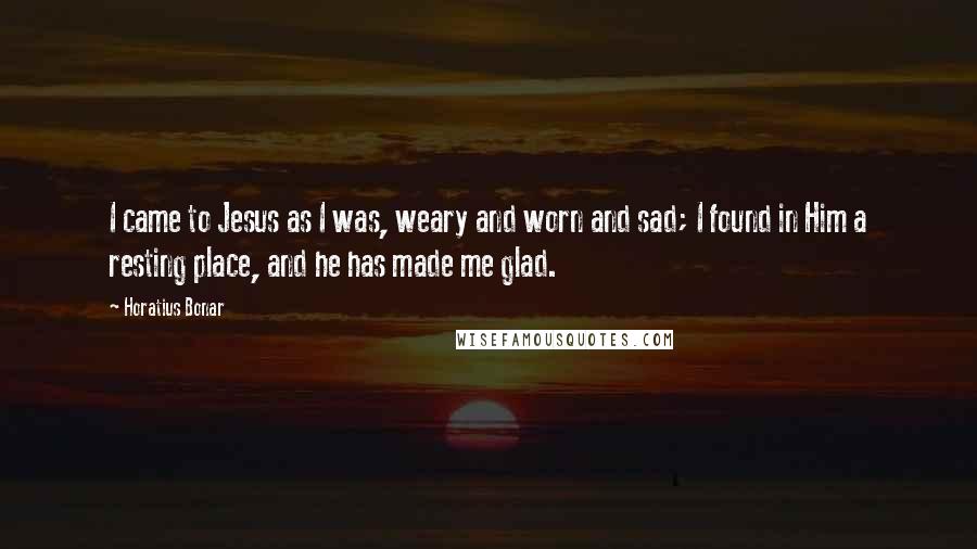 Horatius Bonar Quotes: I came to Jesus as I was, weary and worn and sad; I found in Him a resting place, and he has made me glad.