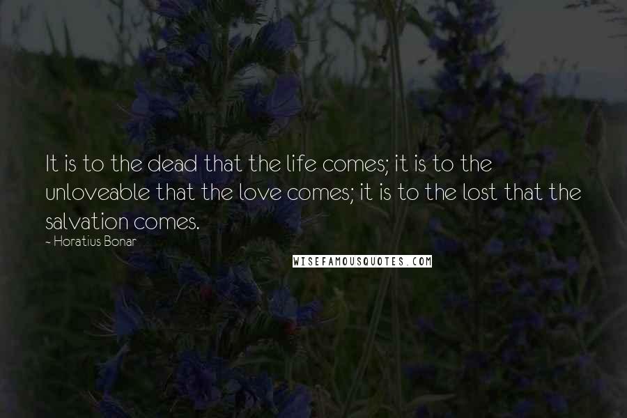 Horatius Bonar Quotes: It is to the dead that the life comes; it is to the unloveable that the love comes; it is to the lost that the salvation comes.