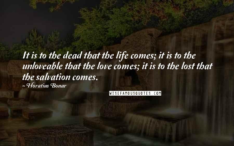 Horatius Bonar Quotes: It is to the dead that the life comes; it is to the unloveable that the love comes; it is to the lost that the salvation comes.