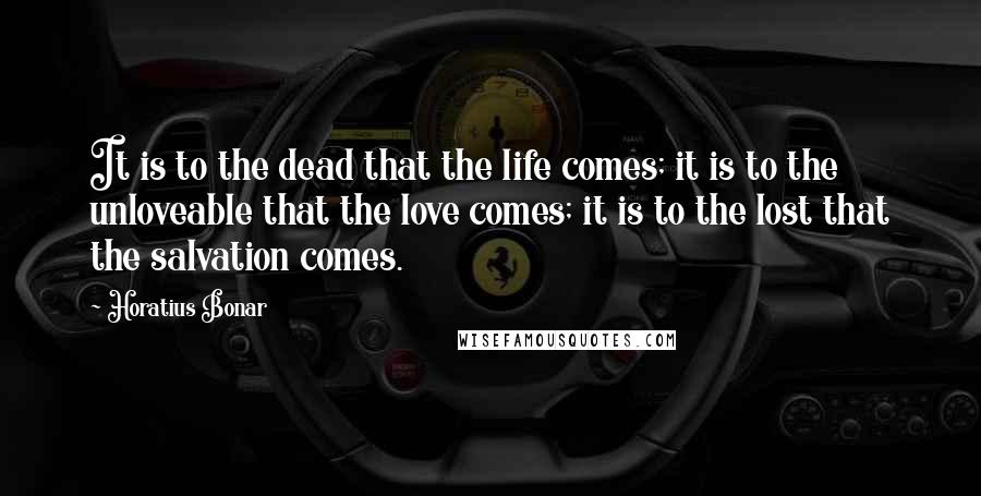 Horatius Bonar Quotes: It is to the dead that the life comes; it is to the unloveable that the love comes; it is to the lost that the salvation comes.