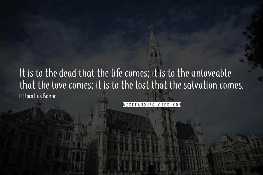 Horatius Bonar Quotes: It is to the dead that the life comes; it is to the unloveable that the love comes; it is to the lost that the salvation comes.