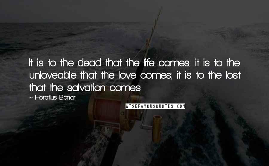 Horatius Bonar Quotes: It is to the dead that the life comes; it is to the unloveable that the love comes; it is to the lost that the salvation comes.