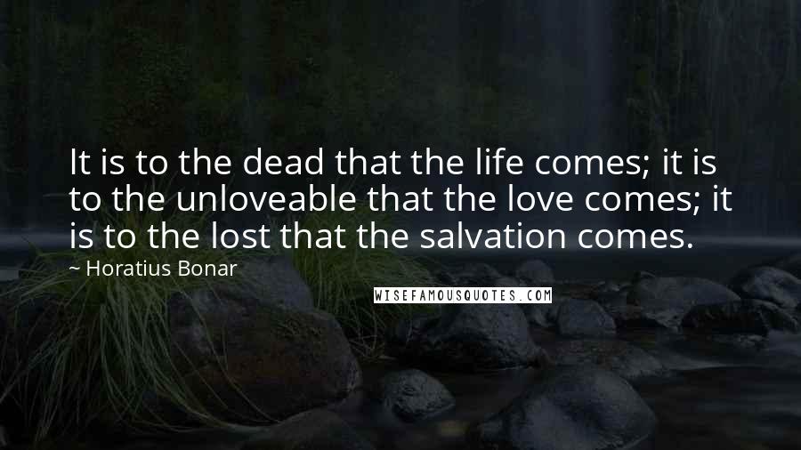 Horatius Bonar Quotes: It is to the dead that the life comes; it is to the unloveable that the love comes; it is to the lost that the salvation comes.