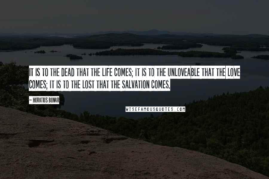 Horatius Bonar Quotes: It is to the dead that the life comes; it is to the unloveable that the love comes; it is to the lost that the salvation comes.