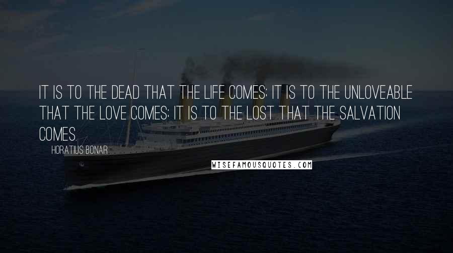 Horatius Bonar Quotes: It is to the dead that the life comes; it is to the unloveable that the love comes; it is to the lost that the salvation comes.