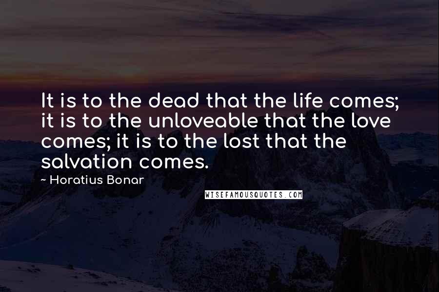 Horatius Bonar Quotes: It is to the dead that the life comes; it is to the unloveable that the love comes; it is to the lost that the salvation comes.