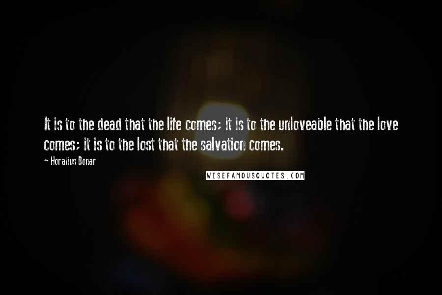 Horatius Bonar Quotes: It is to the dead that the life comes; it is to the unloveable that the love comes; it is to the lost that the salvation comes.