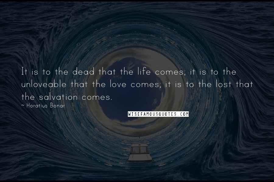 Horatius Bonar Quotes: It is to the dead that the life comes; it is to the unloveable that the love comes; it is to the lost that the salvation comes.
