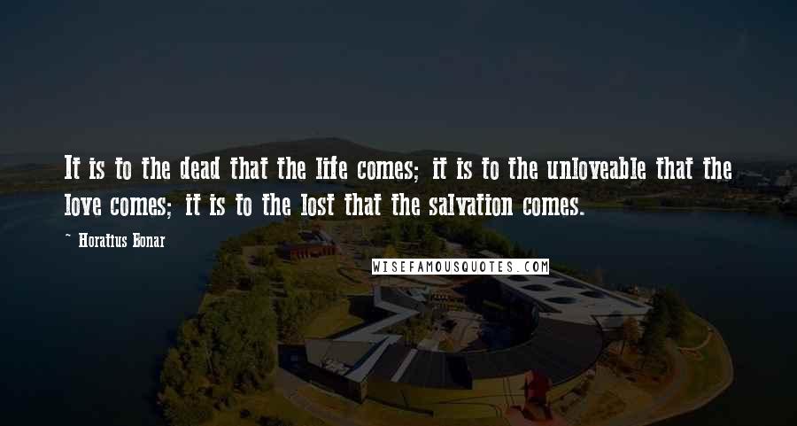 Horatius Bonar Quotes: It is to the dead that the life comes; it is to the unloveable that the love comes; it is to the lost that the salvation comes.