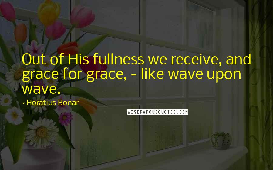 Horatius Bonar Quotes: Out of His fullness we receive, and grace for grace, - like wave upon wave.