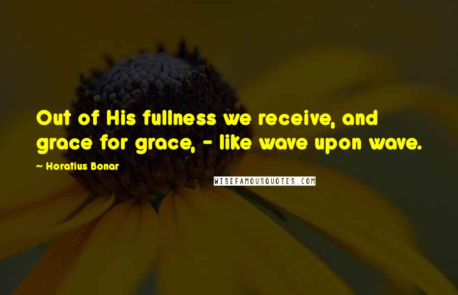 Horatius Bonar Quotes: Out of His fullness we receive, and grace for grace, - like wave upon wave.