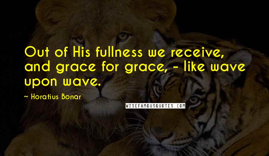 Horatius Bonar Quotes: Out of His fullness we receive, and grace for grace, - like wave upon wave.