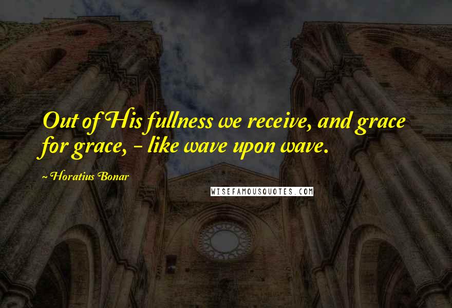 Horatius Bonar Quotes: Out of His fullness we receive, and grace for grace, - like wave upon wave.