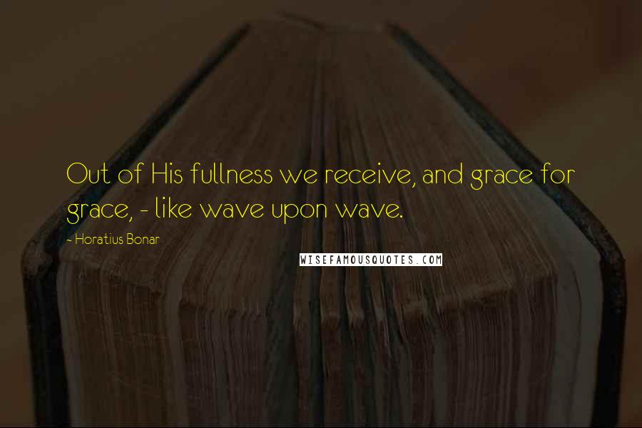 Horatius Bonar Quotes: Out of His fullness we receive, and grace for grace, - like wave upon wave.