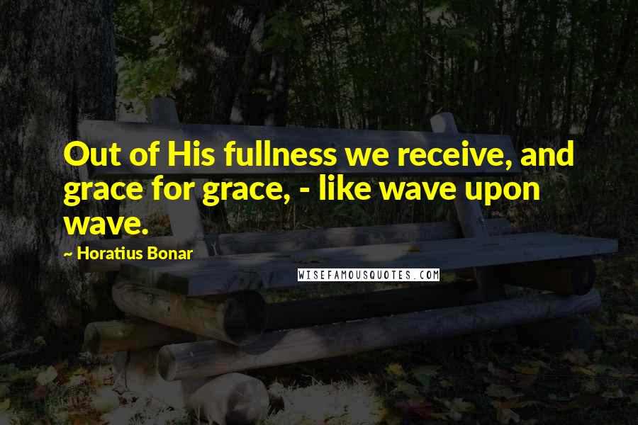 Horatius Bonar Quotes: Out of His fullness we receive, and grace for grace, - like wave upon wave.