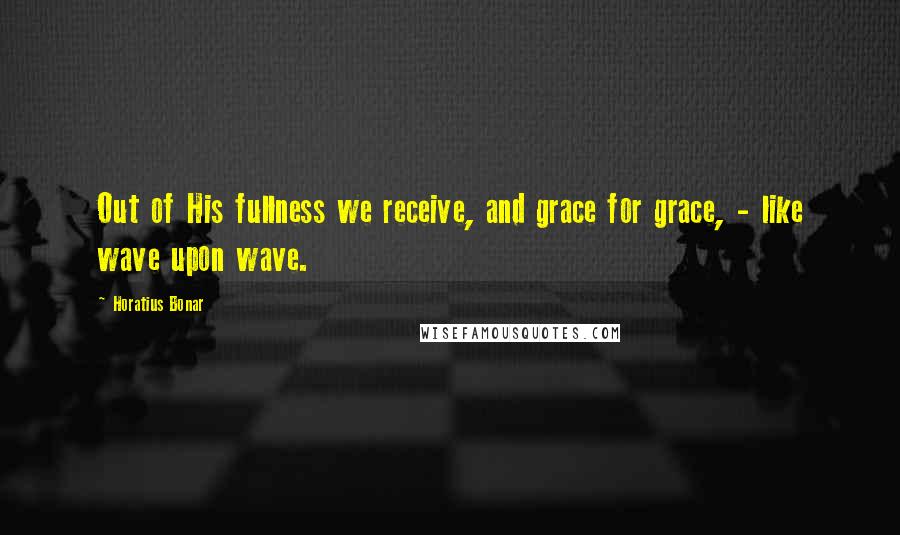 Horatius Bonar Quotes: Out of His fullness we receive, and grace for grace, - like wave upon wave.