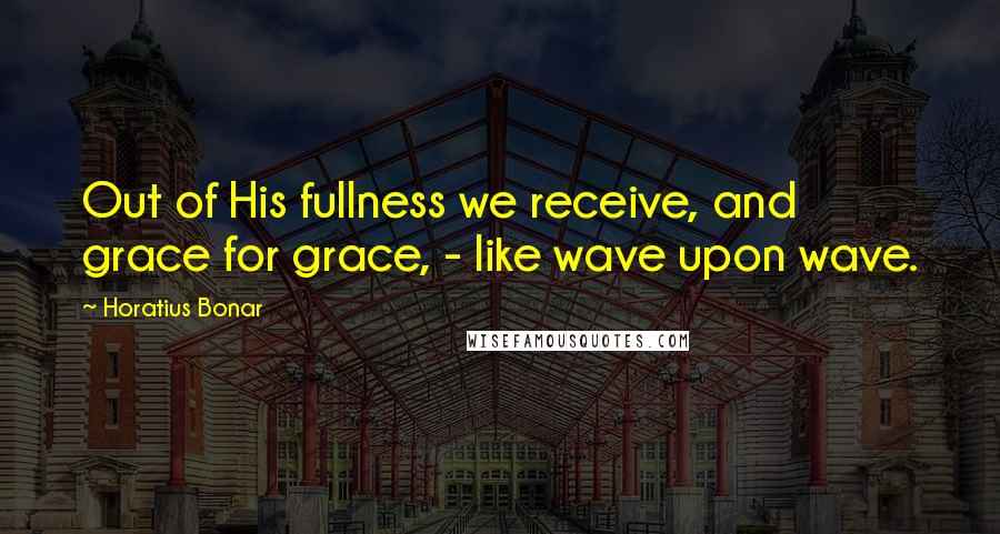 Horatius Bonar Quotes: Out of His fullness we receive, and grace for grace, - like wave upon wave.