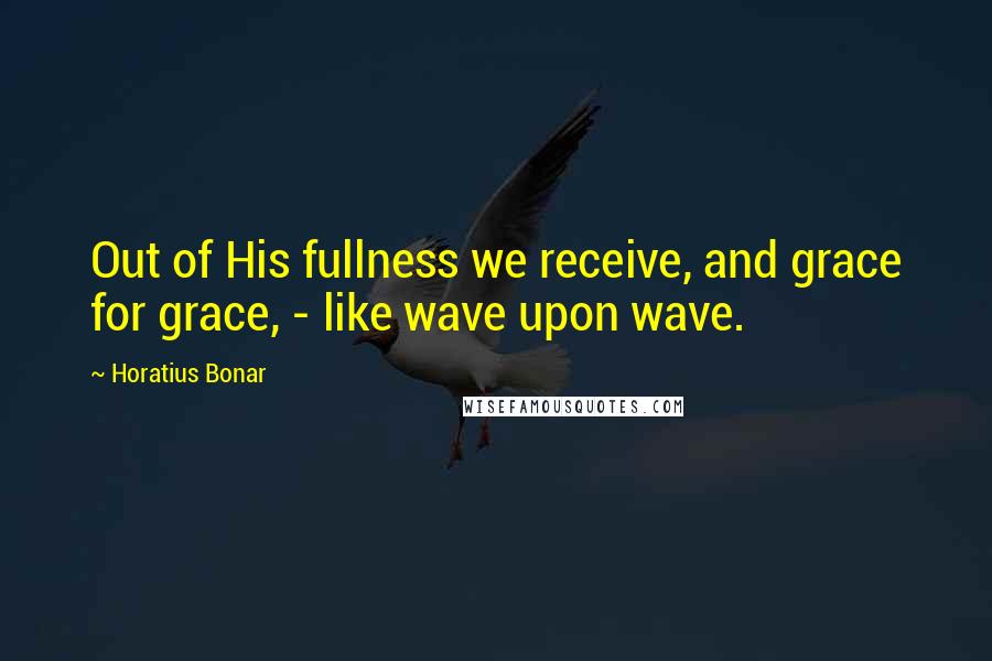 Horatius Bonar Quotes: Out of His fullness we receive, and grace for grace, - like wave upon wave.