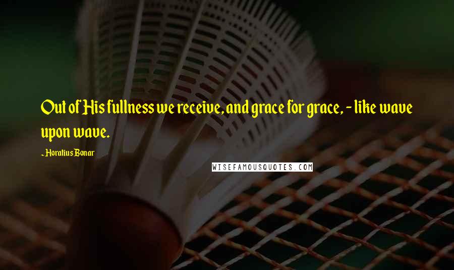 Horatius Bonar Quotes: Out of His fullness we receive, and grace for grace, - like wave upon wave.