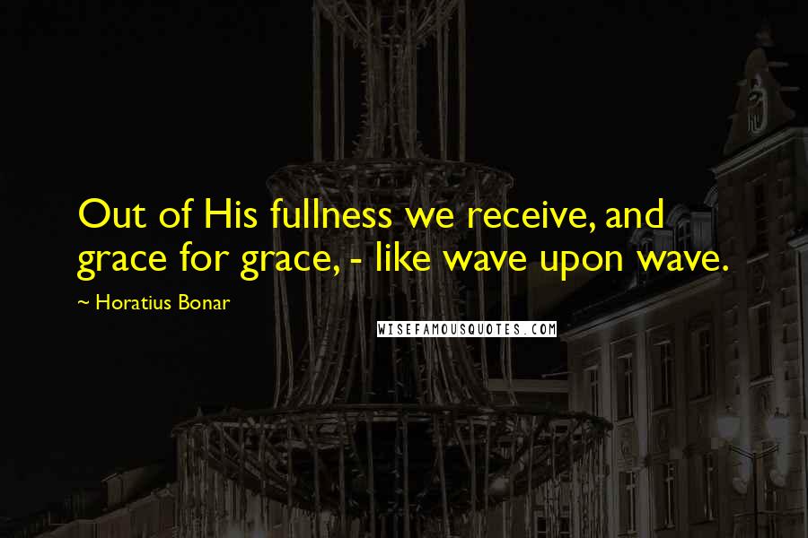 Horatius Bonar Quotes: Out of His fullness we receive, and grace for grace, - like wave upon wave.