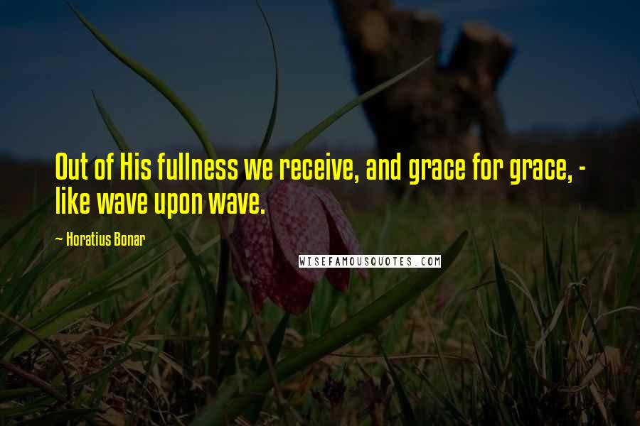 Horatius Bonar Quotes: Out of His fullness we receive, and grace for grace, - like wave upon wave.