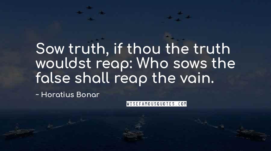 Horatius Bonar Quotes: Sow truth, if thou the truth wouldst reap: Who sows the false shall reap the vain.