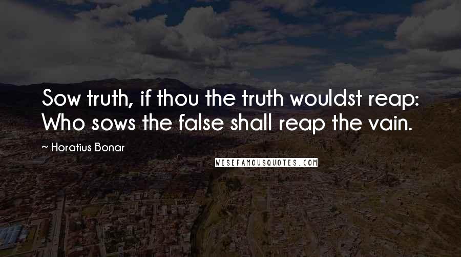 Horatius Bonar Quotes: Sow truth, if thou the truth wouldst reap: Who sows the false shall reap the vain.