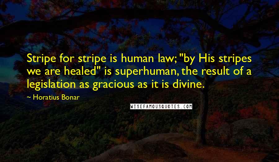 Horatius Bonar Quotes: Stripe for stripe is human law; "by His stripes we are healed" is superhuman, the result of a legislation as gracious as it is divine.