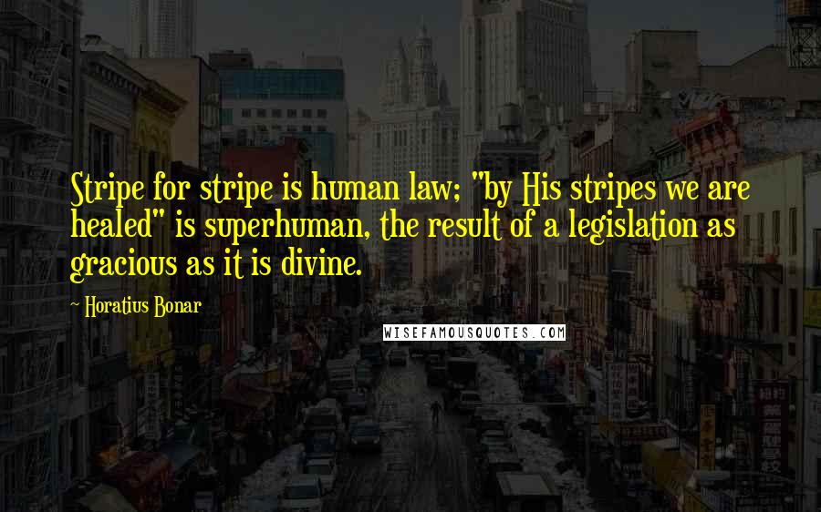 Horatius Bonar Quotes: Stripe for stripe is human law; "by His stripes we are healed" is superhuman, the result of a legislation as gracious as it is divine.