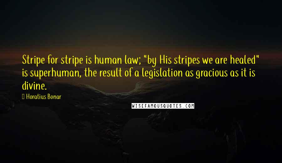 Horatius Bonar Quotes: Stripe for stripe is human law; "by His stripes we are healed" is superhuman, the result of a legislation as gracious as it is divine.