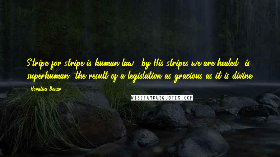 Horatius Bonar Quotes: Stripe for stripe is human law; "by His stripes we are healed" is superhuman, the result of a legislation as gracious as it is divine.