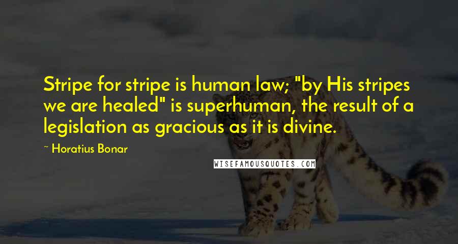 Horatius Bonar Quotes: Stripe for stripe is human law; "by His stripes we are healed" is superhuman, the result of a legislation as gracious as it is divine.