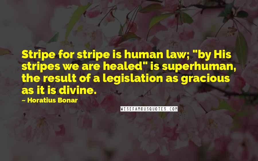 Horatius Bonar Quotes: Stripe for stripe is human law; "by His stripes we are healed" is superhuman, the result of a legislation as gracious as it is divine.