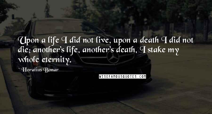 Horatius Bonar Quotes: Upon a life I did not live, upon a death I did not die; another's life, another's death, I stake my whole eternity.