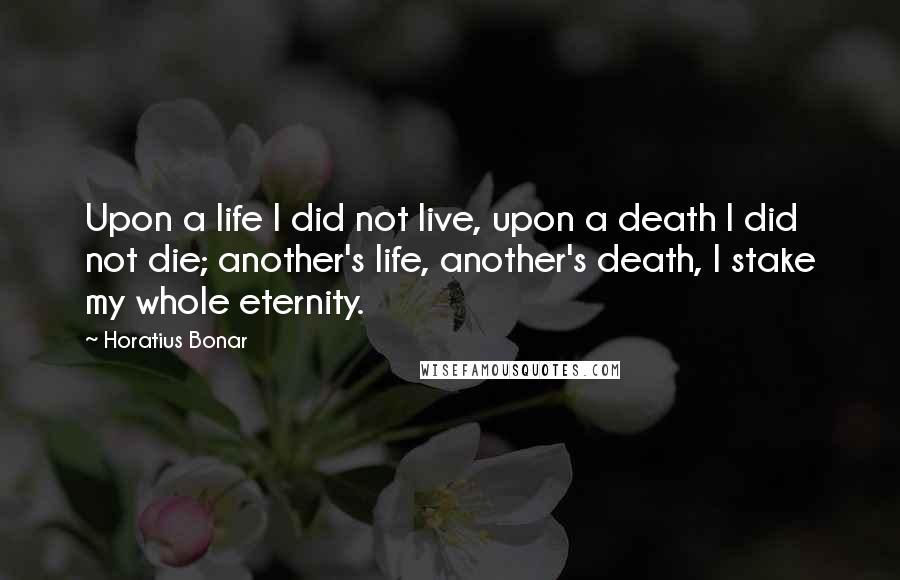 Horatius Bonar Quotes: Upon a life I did not live, upon a death I did not die; another's life, another's death, I stake my whole eternity.