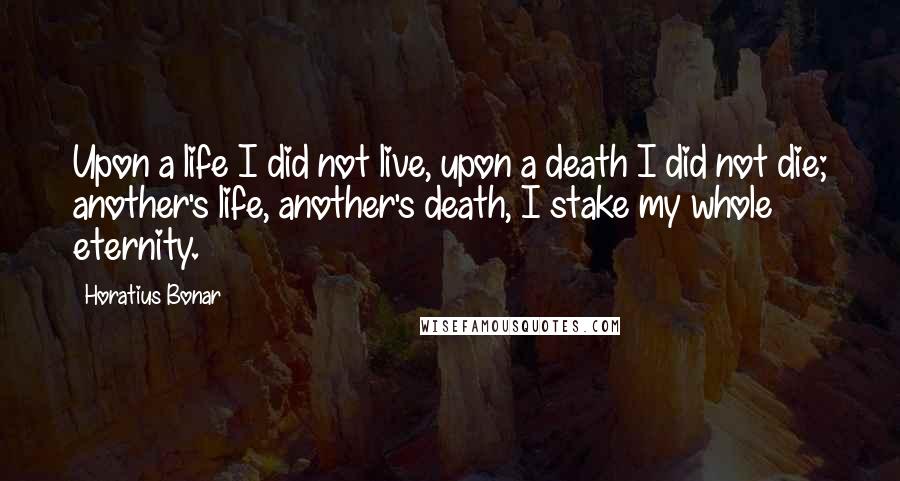 Horatius Bonar Quotes: Upon a life I did not live, upon a death I did not die; another's life, another's death, I stake my whole eternity.