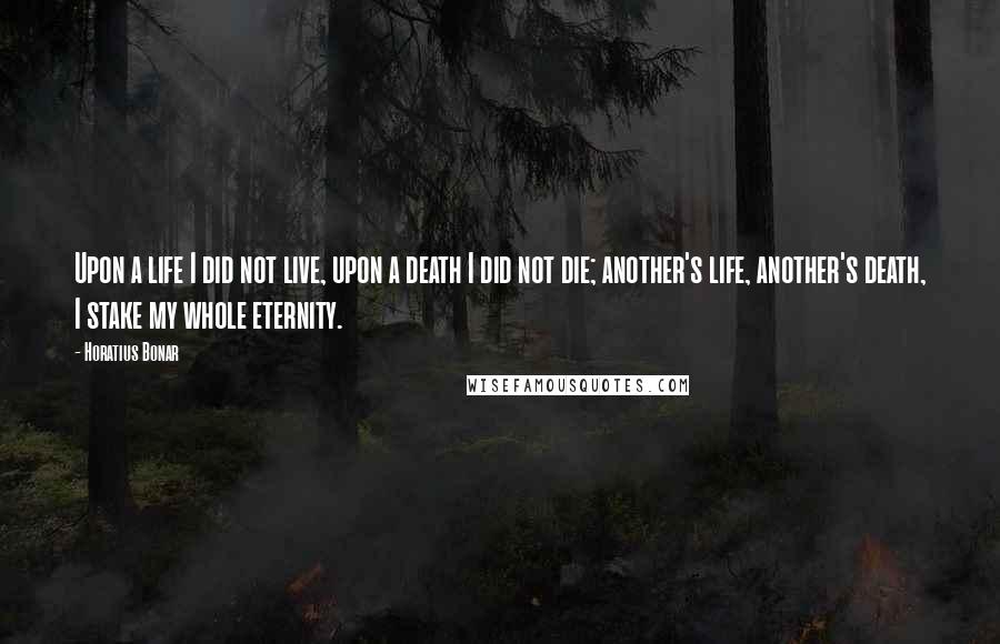 Horatius Bonar Quotes: Upon a life I did not live, upon a death I did not die; another's life, another's death, I stake my whole eternity.