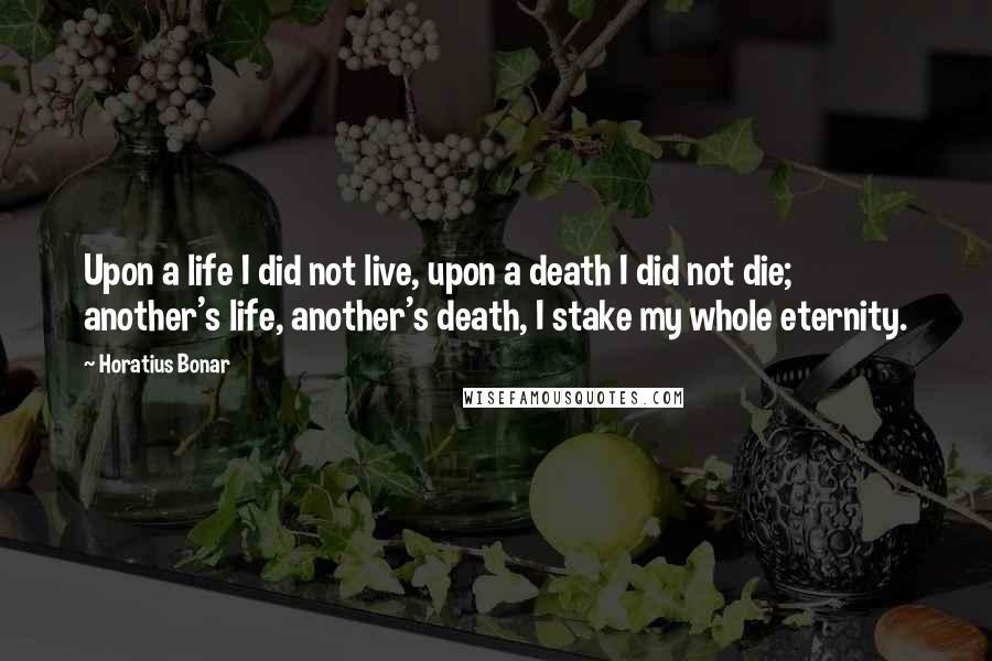 Horatius Bonar Quotes: Upon a life I did not live, upon a death I did not die; another's life, another's death, I stake my whole eternity.