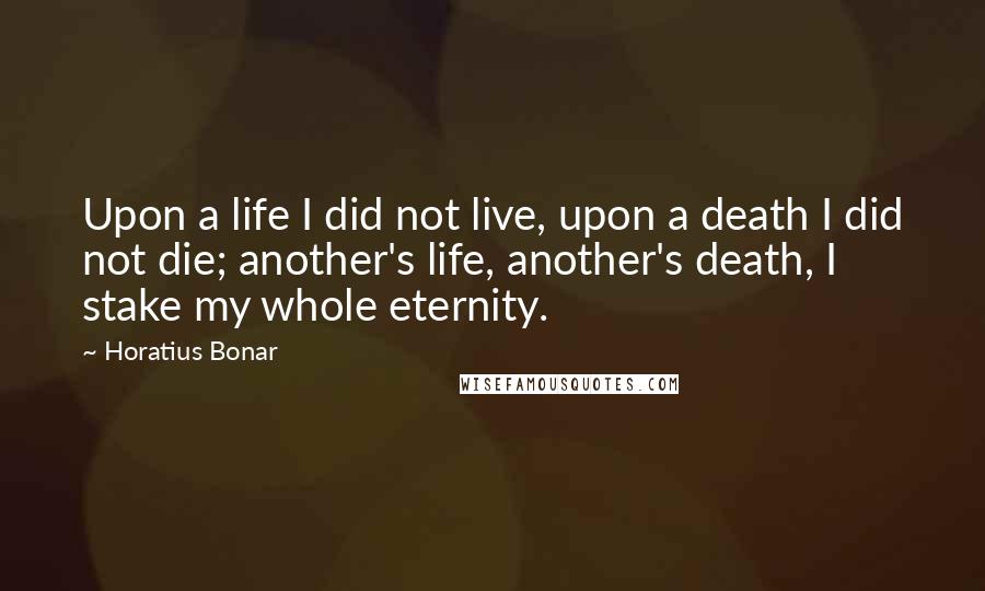 Horatius Bonar Quotes: Upon a life I did not live, upon a death I did not die; another's life, another's death, I stake my whole eternity.