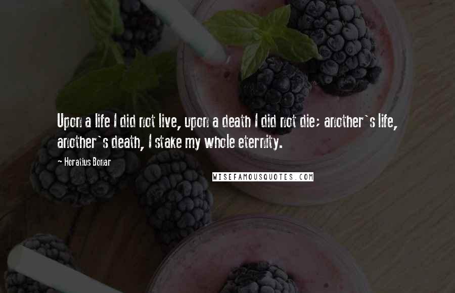 Horatius Bonar Quotes: Upon a life I did not live, upon a death I did not die; another's life, another's death, I stake my whole eternity.