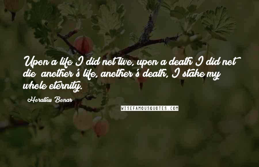 Horatius Bonar Quotes: Upon a life I did not live, upon a death I did not die; another's life, another's death, I stake my whole eternity.