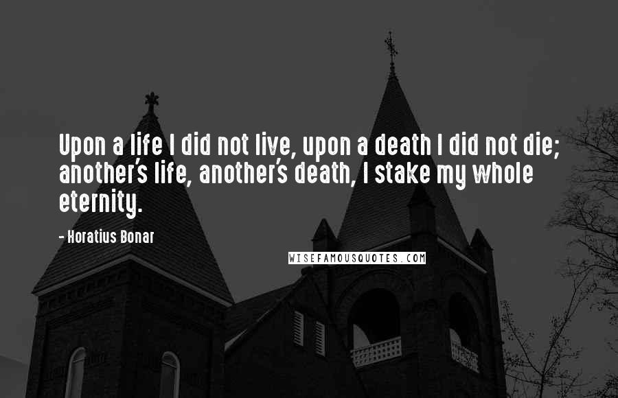Horatius Bonar Quotes: Upon a life I did not live, upon a death I did not die; another's life, another's death, I stake my whole eternity.