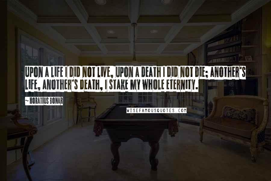 Horatius Bonar Quotes: Upon a life I did not live, upon a death I did not die; another's life, another's death, I stake my whole eternity.